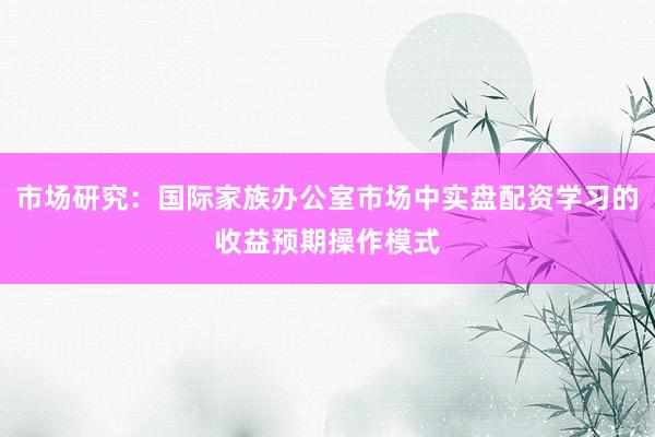 市场研究：国际家族办公室市场中实盘配资学习的收益预期操作模式