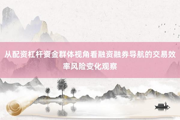 从配资杠杆资金群体视角看融资融券导航的交易效率风险变化观察