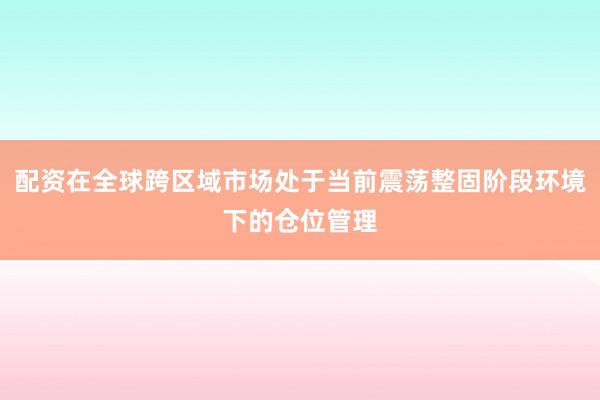 配资在全球跨区域市场处于当前震荡整固阶段环境下的仓位管理