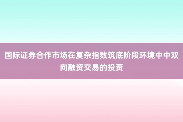 国际证券合作市场在复杂指数筑底阶段环境中中双向融资交易的投资