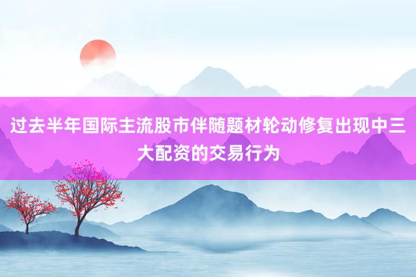 过去半年国际主流股市伴随题材轮动修复出现中三大配资的交易行为