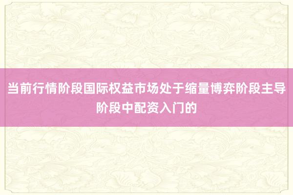 当前行情阶段国际权益市场处于缩量博弈阶段主导阶段中配资入门的