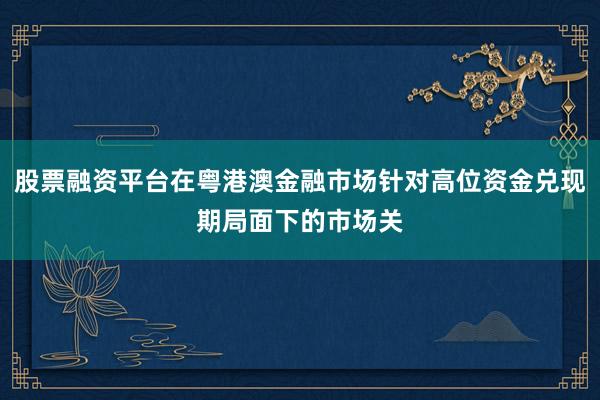 股票融资平台在粤港澳金融市场针对高位资金兑现期局面下的市场关