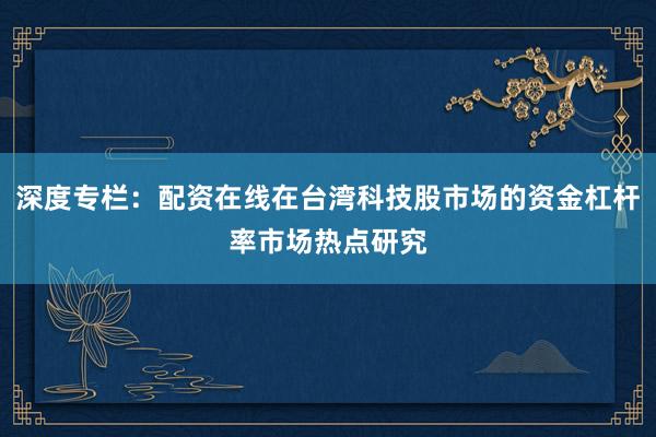 深度专栏：配资在线在台湾科技股市场的资金杠杆率市场热点研究