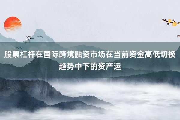 股票杠杆在国际跨境融资市场在当前资金高低切换趋势中下的资产运
