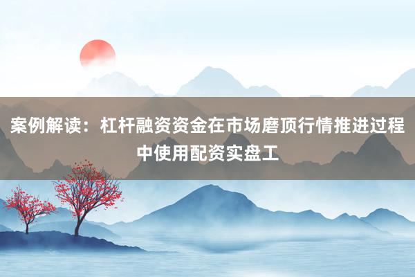 案例解读：杠杆融资资金在市场磨顶行情推进过程中使用配资实盘工