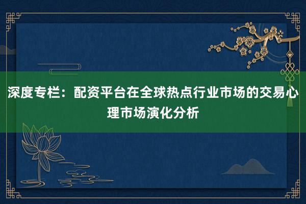深度专栏：配资平台在全球热点行业市场的交易心理市场演化分析