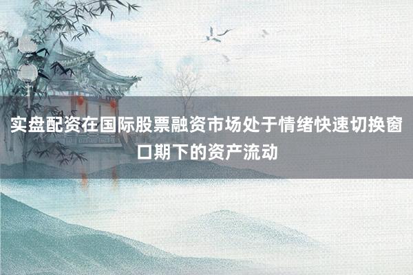 实盘配资在国际股票融资市场处于情绪快速切换窗口期下的资产流动