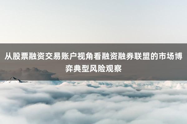 从股票融资交易账户视角看融资融券联盟的市场博弈典型风险观察