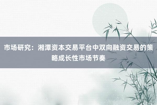 市场研究：湘潭资本交易平台中双向融资交易的策略成长性市场节奏