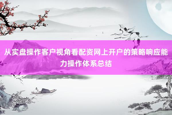 从实盘操作客户视角看配资网上开户的策略响应能力操作体系总结