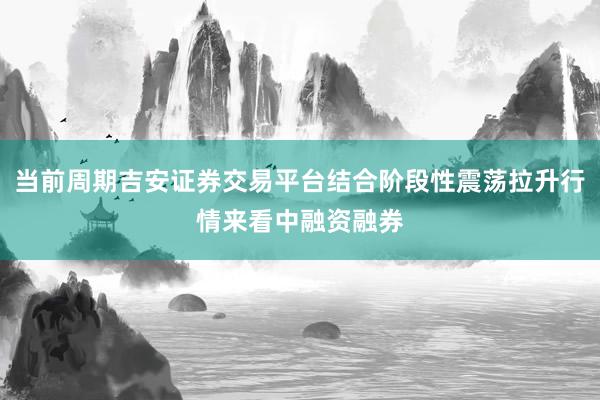 当前周期吉安证券交易平台结合阶段性震荡拉升行情来看中融资融券