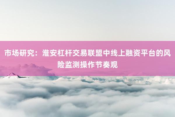 市场研究：淮安杠杆交易联盟中线上融资平台的风险监测操作节奏观