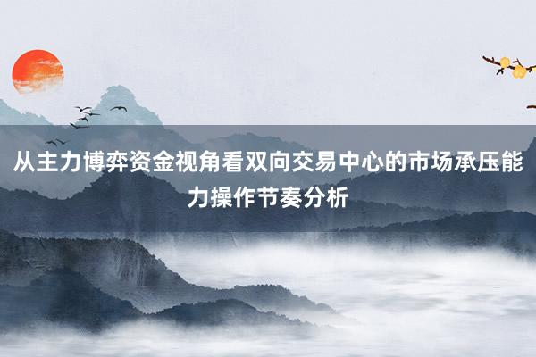 从主力博弈资金视角看双向交易中心的市场承压能力操作节奏分析