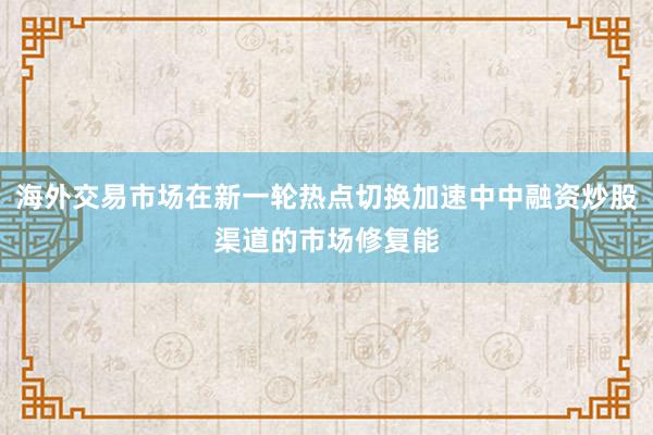 海外交易市场在新一轮热点切换加速中中融资炒股渠道的市场修复能