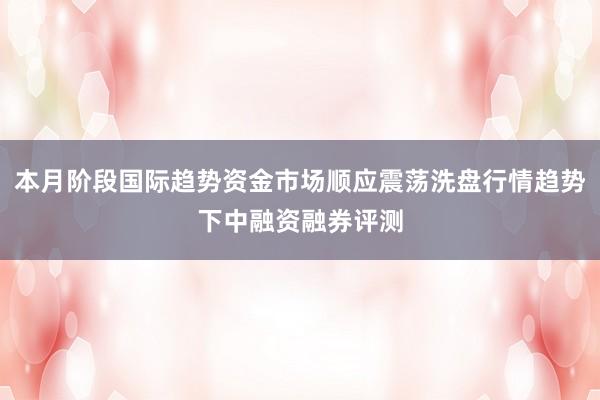 本月阶段国际趋势资金市场顺应震荡洗盘行情趋势下中融资融券评测