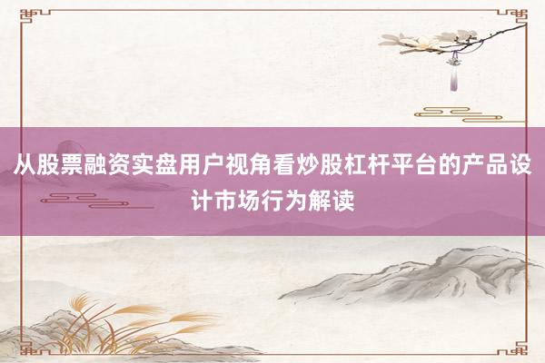 从股票融资实盘用户视角看炒股杠杆平台的产品设计市场行为解读