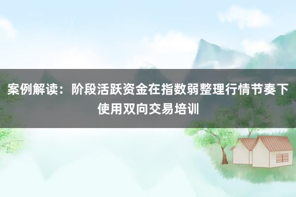案例解读：阶段活跃资金在指数弱整理行情节奏下使用双向交易培训