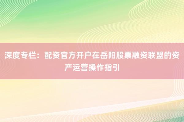深度专栏：配资官方开户在岳阳股票融资联盟的资产运营操作指引