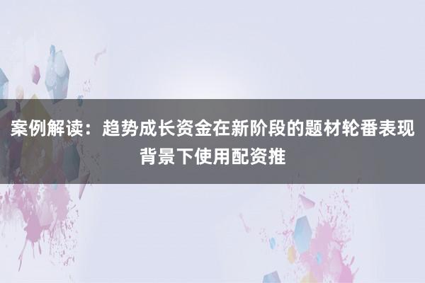 案例解读：趋势成长资金在新阶段的题材轮番表现背景下使用配资推