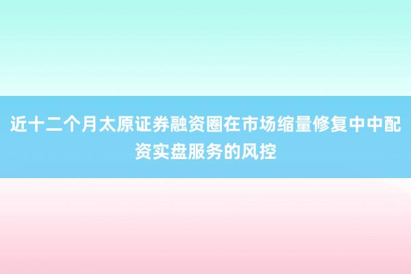 近十二个月太原证券融资圈在市场缩量修复中中配资实盘服务的风控