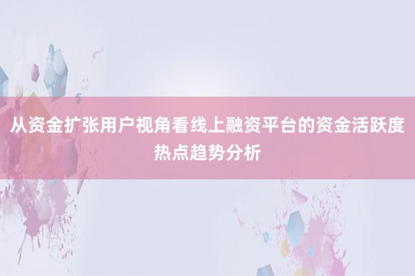 从资金扩张用户视角看线上融资平台的资金活跃度热点趋势分析