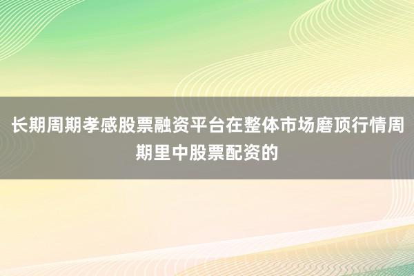 长期周期孝感股票融资平台在整体市场磨顶行情周期里中股票配资的