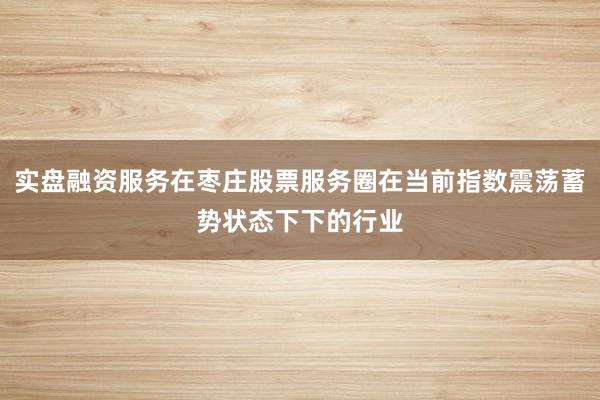 实盘融资服务在枣庄股票服务圈在当前指数震荡蓄势状态下下的行业