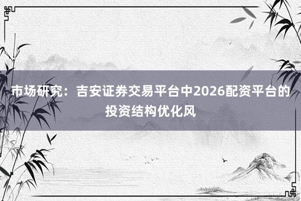 市场研究：吉安证券交易平台中2026配资平台的投资结构优化风