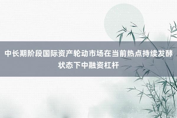 中长期阶段国际资产轮动市场在当前热点持续发酵状态下中融资杠杆