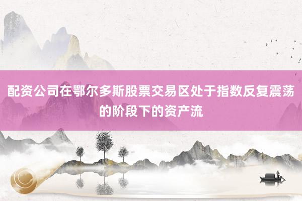 配资公司在鄂尔多斯股票交易区处于指数反复震荡的阶段下的资产流