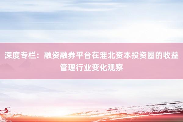 深度专栏：融资融券平台在淮北资本投资圈的收益管理行业变化观察