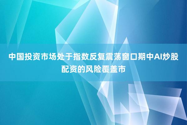 中国投资市场处于指数反复震荡窗口期中AI炒股配资的风险覆盖市