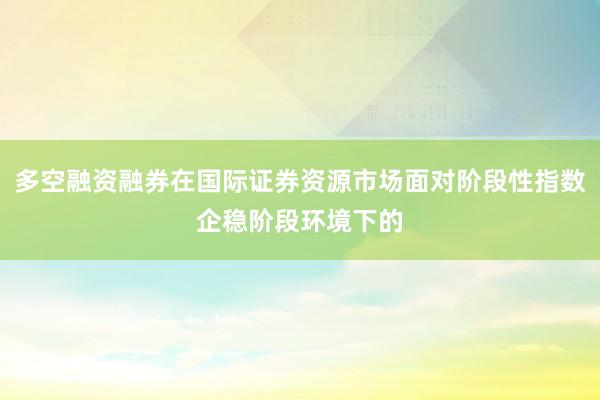 多空融资融券在国际证券资源市场面对阶段性指数企稳阶段环境下的