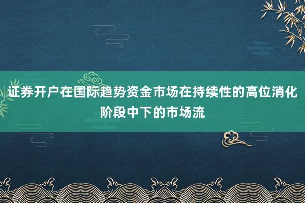证券开户在国际趋势资金市场在持续性的高位消化阶段中下的市场流