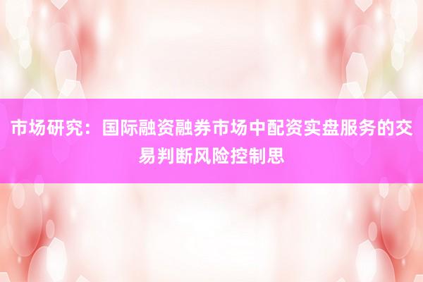 市场研究：国际融资融券市场中配资实盘服务的交易判断风险控制思