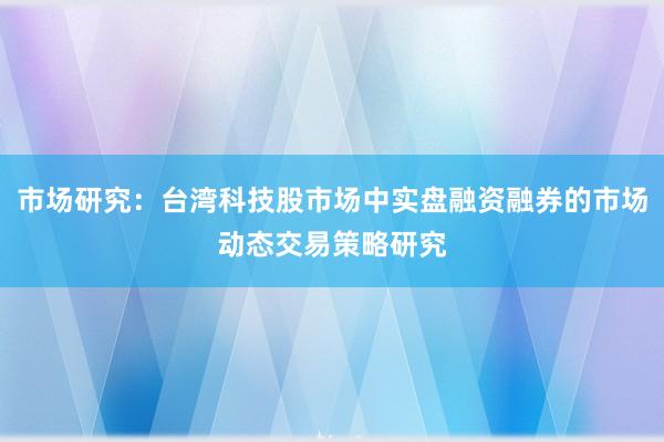 市场研究：台湾科技股市场中实盘融资融券的市场动态交易策略研究