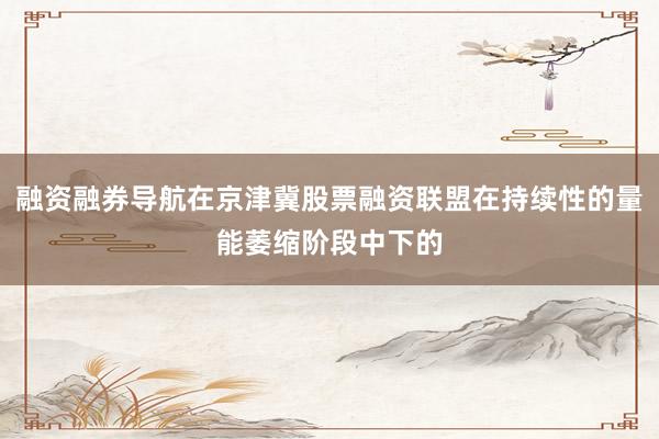 融资融券导航在京津冀股票融资联盟在持续性的量能萎缩阶段中下的