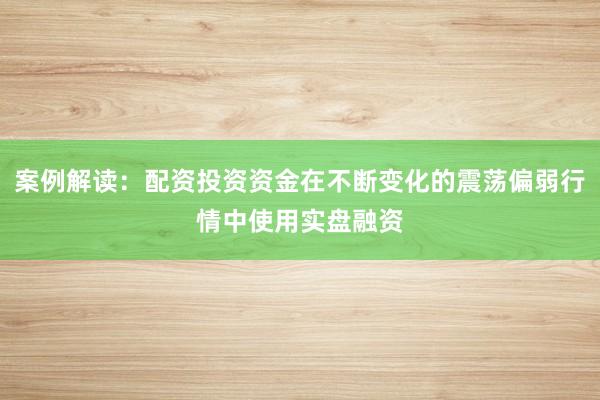 案例解读：配资投资资金在不断变化的震荡偏弱行情中使用实盘融资