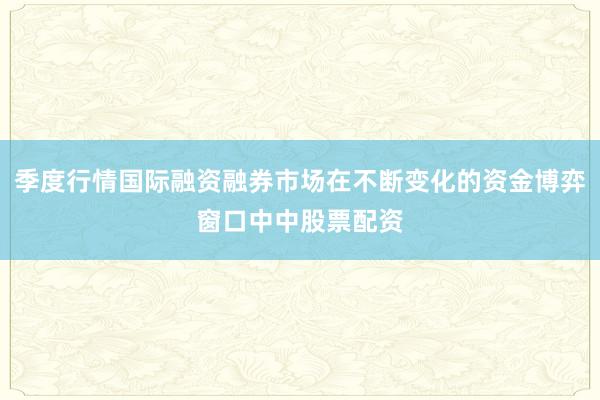 季度行情国际融资融券市场在不断变化的资金博弈窗口中中股票配资