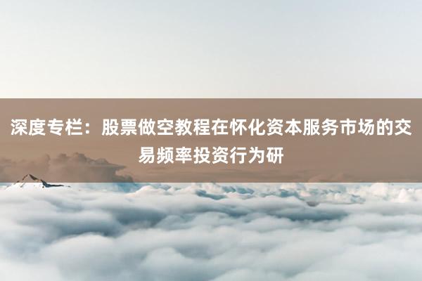 深度专栏：股票做空教程在怀化资本服务市场的交易频率投资行为研