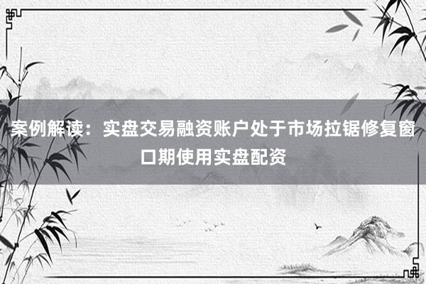 案例解读：实盘交易融资账户处于市场拉锯修复窗口期使用实盘配资
