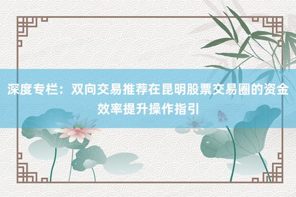 深度专栏：双向交易推荐在昆明股票交易圈的资金效率提升操作指引