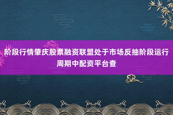 阶段行情肇庆股票融资联盟处于市场反抽阶段运行周期中配资平台查