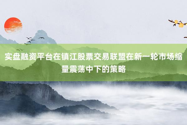 实盘融资平台在镇江股票交易联盟在新一轮市场缩量震荡中下的策略
