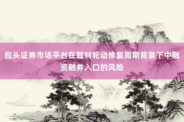 包头证券市场平台在题材轮动修复周期背景下中融资融券入口的风险