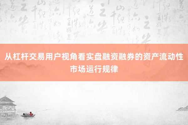 从杠杆交易用户视角看实盘融资融券的资产流动性市场运行规律