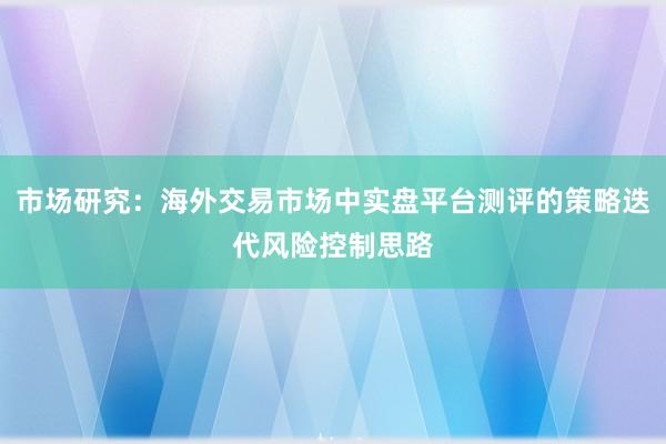 市场研究：海外交易市场中实盘平台测评的策略迭代风险控制思路
