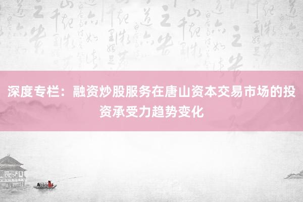 深度专栏：融资炒股服务在唐山资本交易市场的投资承受力趋势变化
