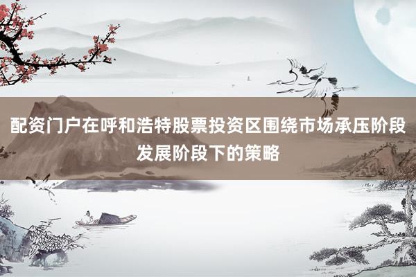 配资门户在呼和浩特股票投资区围绕市场承压阶段发展阶段下的策略